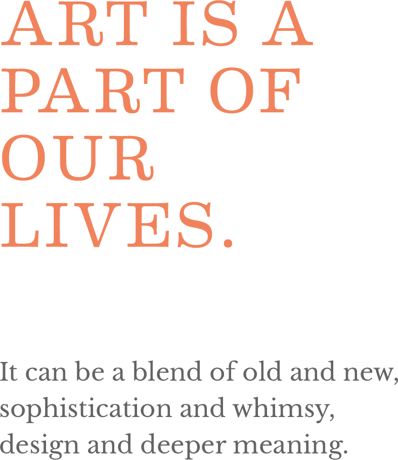 Art is a part of our lives. It can be a blend of old and new, sophistications and whimsy, design and deeper meaning.